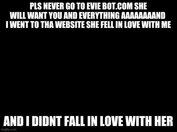 Black background | PLS NEVER GO TO EVIE BOT.COM SHE WILL WANT YOU AND EVERYTHING AAAAAAAAND  I WENT TO THA WEBSITE SHE FELL IN LOVE WITH ME; AND I DIDNT FALL IN LOVE WITH HER | image tagged in black background | made w/ Imgflip meme maker