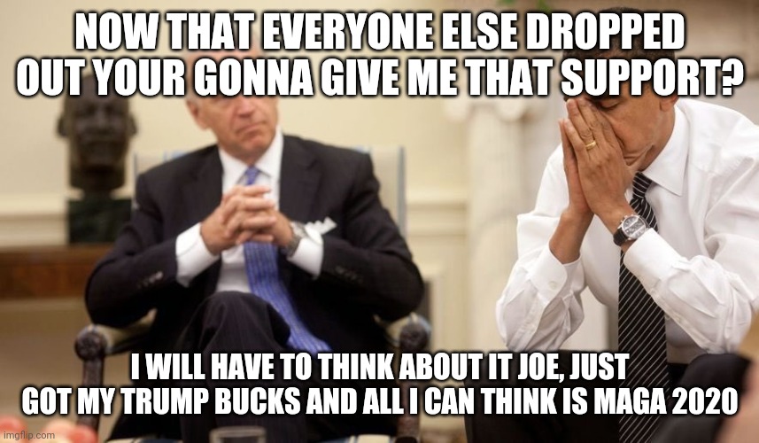 Biden Obama | NOW THAT EVERYONE ELSE DROPPED OUT YOUR GONNA GIVE ME THAT SUPPORT? I WILL HAVE TO THINK ABOUT IT JOE, JUST GOT MY TRUMP BUCKS AND ALL I CAN THINK IS MAGA 2020 | image tagged in biden obama | made w/ Imgflip meme maker
