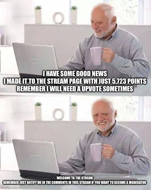 I got some news | I HAVE SOME GOOD NEWS
I MADE IT TO THE STREAM PAGE WITH JUST 5,723 POINTS
REMEMBER I WILL NEED A UPVOTE SOMETIMES; WELCOME TO THE STREAM 
REMEMBER JUST NOTIFY ME IN THE COMMENTS IN THIS STREAM IF YOU WANT TO BECOME A MODERATOR | image tagged in memes | made w/ Imgflip meme maker