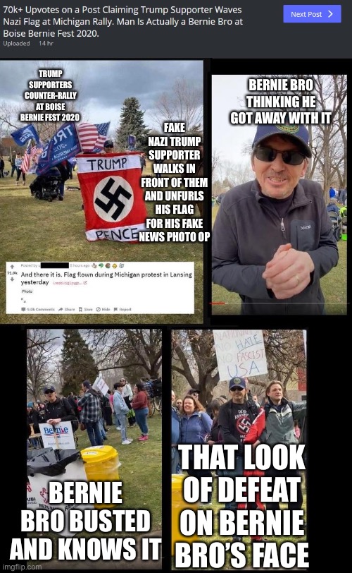 Nazi Flag Guy Debunked | TRUMP SUPPORTERS COUNTER-RALLY AT BOISE BERNIE FEST 2020; BERNIE BRO THINKING HE GOT AWAY WITH IT; FAKE NAZI TRUMP SUPPORTER WALKS IN FRONT OF THEM AND UNFURLS HIS FLAG FOR HIS FAKE NEWS PHOTO OP; THAT LOOK OF DEFEAT ON BERNIE BRO’S FACE; BERNIE BRO BUSTED AND KNOWS IT | image tagged in nazi flag guy,bernie bro | made w/ Imgflip meme maker
