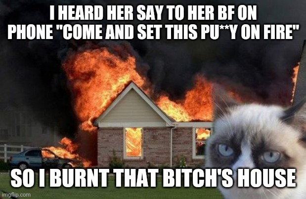 Burn Kitty | I HEARD HER SAY TO HER BF ON PHONE "COME AND SET THIS PU**Y ON FIRE"; SO I BURNT THAT BITCH'S HOUSE | image tagged in memes,burn kitty,grumpy cat | made w/ Imgflip meme maker