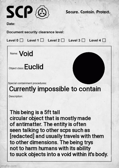 SCP document | Void; Euclid; Currently impossible to contain; This being is a 5ft tall circular object that is mostly made of antimatter. The entity is often seen talking to other scps such as [redacted] and usually travels with them to other dimensions. The being trys not to harm humans with its ability to suck objects into a void within it's body. | image tagged in scp document | made w/ Imgflip meme maker