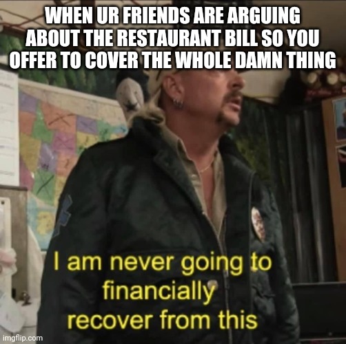 I am never going to financially recover from this | WHEN UR FRIENDS ARE ARGUING ABOUT THE RESTAURANT BILL SO YOU OFFER TO COVER THE WHOLE DAMN THING | image tagged in i am never going to financially recover from this | made w/ Imgflip meme maker