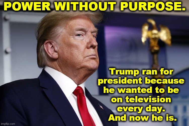 He got his wish. | POWER WITHOUT PURPOSE. Trump ran for 
president because 
he wanted to be 
on television 
every day. 
And now he is. | image tagged in trump hearing what he didn't want to hear,trump,incompetence,ignoramus,idiot,jackass | made w/ Imgflip meme maker