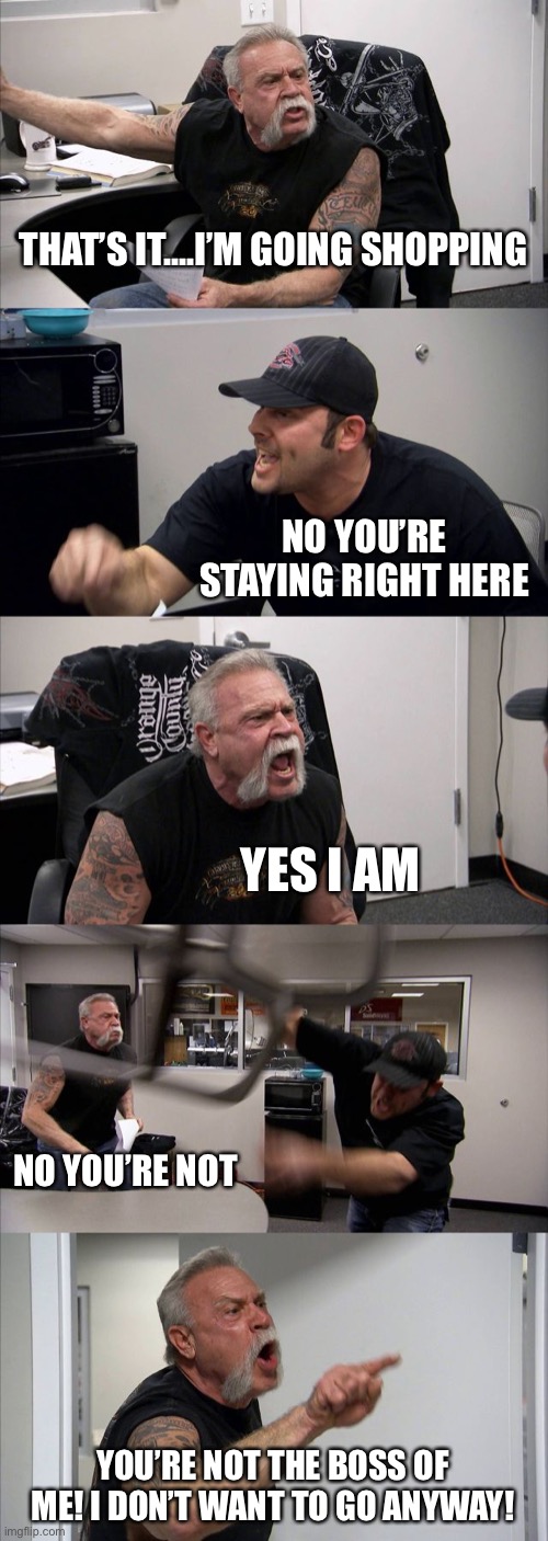 American Chopper Argument Meme | THAT’S IT....I’M GOING SHOPPING; NO YOU’RE STAYING RIGHT HERE; YES I AM; NO YOU’RE NOT; YOU’RE NOT THE BOSS OF ME! I DON’T WANT TO GO ANYWAY! | image tagged in memes,american chopper argument | made w/ Imgflip meme maker