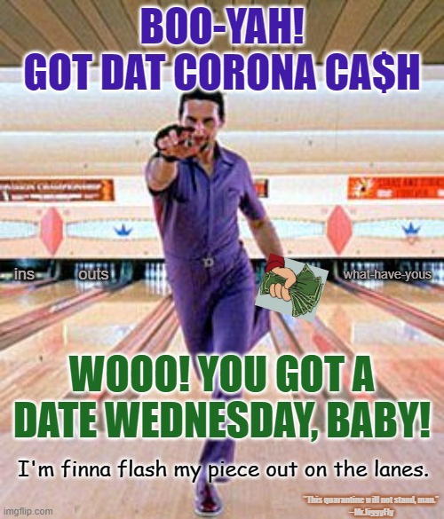 Jesus Quintana Big Lebowski Bowling Dance2 | BOO-YAH!
GOT DAT CORONA CA$H; what-have-yous; outs; ins; WOOO! YOU GOT A DATE WEDNESDAY, BABY! I'm finna flash my piece out on the lanes. "This quarantine will not stand, man."
--Mr.JiggyFly | image tagged in jesus quintana big lebowski bowling dance2,coronavirus,corona cash,quarantine,creedence tapes,papers | made w/ Imgflip meme maker