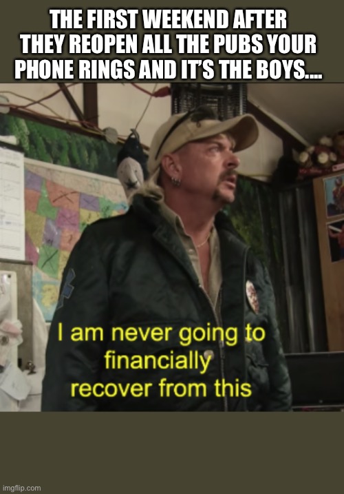 Joe Exotic Financially Recover | THE FIRST WEEKEND AFTER THEY REOPEN ALL THE PUBS YOUR PHONE RINGS AND IT’S THE BOYS.... | image tagged in joe exotic financially recover | made w/ Imgflip meme maker