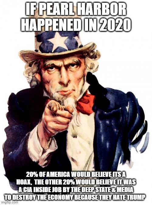 Uncle Sam | IF PEARL HARBOR HAPPENED IN 2020; 20% OF AMERICA WOULD BELIEVE ITS A HOAX,  THE OTHER 20% WOULD BELIEVE IT WAS A CIA INSIDE JOB BY THE DEEP STATE & MEDIA TO DESTROY THE ECONOMY BECAUSE THEY HATE TRUMP | image tagged in memes,uncle sam | made w/ Imgflip meme maker