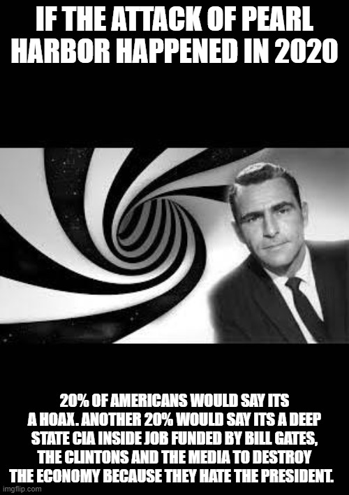 twilight zone 2 | IF THE ATTACK OF PEARL HARBOR HAPPENED IN 2020; 20% OF AMERICANS WOULD SAY ITS A HOAX. ANOTHER 20% WOULD SAY ITS A DEEP STATE CIA INSIDE JOB FUNDED BY BILL GATES, THE CLINTONS AND THE MEDIA TO DESTROY THE ECONOMY BECAUSE THEY HATE THE PRESIDENT. | image tagged in twilight zone 2 | made w/ Imgflip meme maker