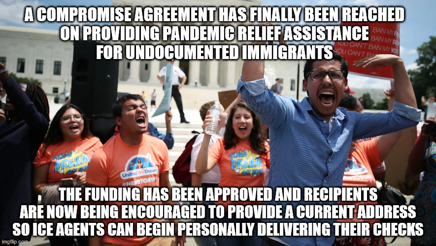 Viva Relief Assistance!!! | A COMPROMISE AGREEMENT HAS FINALLY BEEN REACHED
ON PROVIDING PANDEMIC RELIEF ASSISTANCE
FOR UNDOCUMENTED IMMIGRANTS; THE FUNDING HAS BEEN APPROVED AND RECIPIENTS
ARE NOW BEING ENCOURAGED TO PROVIDE A CURRENT ADDRESS
SO ICE AGENTS CAN BEGIN PERSONALLY DELIVERING THEIR CHECKS | image tagged in checks | made w/ Imgflip meme maker