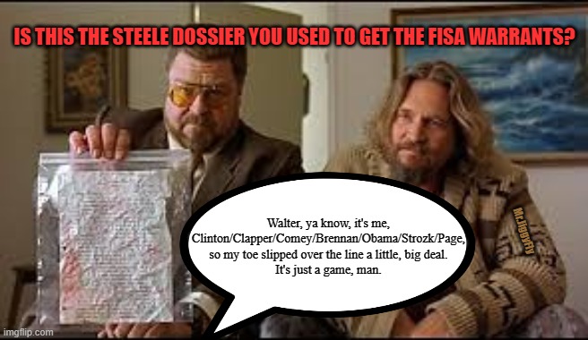 IS THIS THE STEELE DOSSIER YOU USED TO GET THE FISA WARRANTS? Walter, ya know, it's me, Clinton/Clapper/Comey/Brennan/Obama/Strozk/Page,
so my toe slipped over the line a little, big deal.
It's just a game, man. Mr.JiggyFly | image tagged in msm lies,cnn fake news,clinton foundation,fisa abuse,wake up,trump 2020 | made w/ Imgflip meme maker