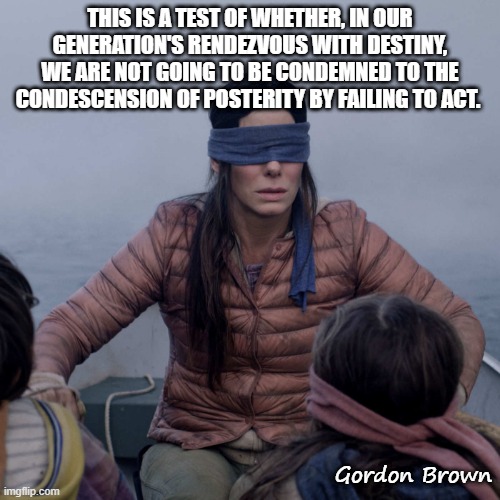 Bird Box | THIS IS A TEST OF WHETHER, IN OUR GENERATION'S RENDEZVOUS WITH DESTINY, WE ARE NOT GOING TO BE CONDEMNED TO THE CONDESCENSION OF POSTERITY BY FAILING TO ACT. Gordon Brown | image tagged in memes,bird box | made w/ Imgflip meme maker