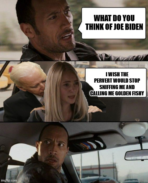The Rock Driving | WHAT DO YOU THINK OF JOE BIDEN; I WISH THE PERVERT WOULD STOP SNIFFING ME AND CALLING ME GOLDEN FISHY | image tagged in the rock driving | made w/ Imgflip meme maker