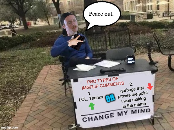 Change My Mind | Peace out. Mister
JiggyFly; TWO TYPES OF IMGFLIP COMMENTS; 2.
garbage that
proves the point
I was making
in the meme; 1.  LOL, Thanks; OR | image tagged in memes,change my mind,peace out,imgflip trolls,snowflakes,triggered | made w/ Imgflip meme maker