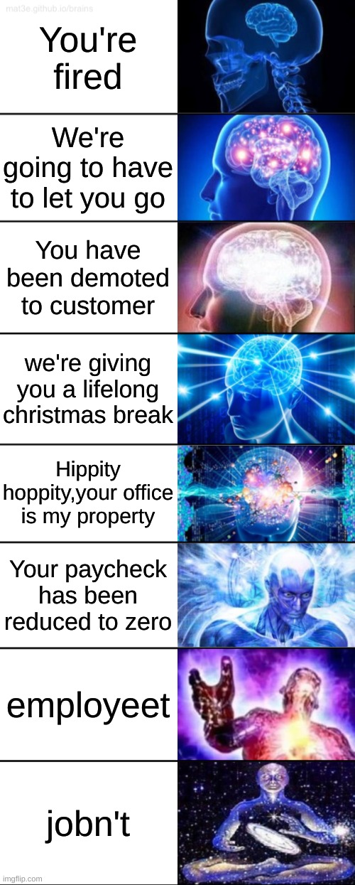 8-Tier Expanding Brain |  You're fired; We're going to have to let you go; You have been demoted to customer; we're giving you a lifelong christmas break; Hippity hoppity,your office is my property; Your paycheck has been reduced to zero; employeet; jobn't | image tagged in 8-tier expanding brain | made w/ Imgflip meme maker