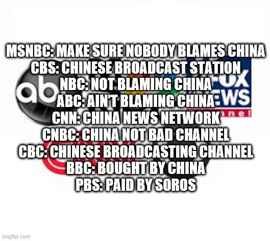 Media Lies | MSNBC: MAKE SURE NOBODY BLAMES CHINA
CBS: CHINESE BROADCAST STATION
NBC: NOT BLAMING CHINA
ABC: AIN’T BLAMING CHINA
CNN: CHINA NEWS NETWORK
CNBC: CHINA NOT BAD CHANNEL
CBC: CHINESE BROADCASTING CHANNEL
BBC: BOUGHT BY CHINA
PBS: PAID BY SOROS | image tagged in media lies | made w/ Imgflip meme maker