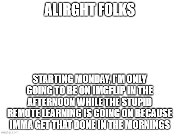 And now an important message.... | ALIRGHT FOLKS; STARTING MONDAY, I'M ONLY GOING TO BE ON IMGFLIP IN THE AFTERNOON WHILE THE STUPID REMOTE LEARNING IS GOING ON BECAUSE IMMA GET THAT DONE IN THE MORNINGS | image tagged in blank white template,coronavirus,imgflip | made w/ Imgflip meme maker