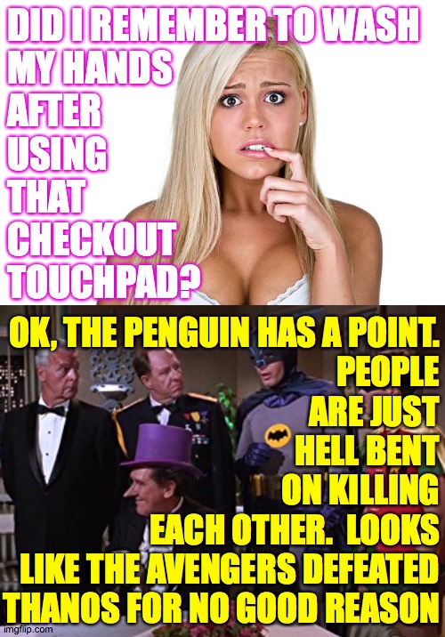 DID I REMEMBER TO WASH
MY HANDS
AFTER
USING
THAT
CHECKOUT
TOUCHPAD? OK, THE PENGUIN HAS A POINT.
PEOPLE
ARE JUST
HELL BENT
ON KILLING
EACH O | image tagged in dumb blonde | made w/ Imgflip meme maker