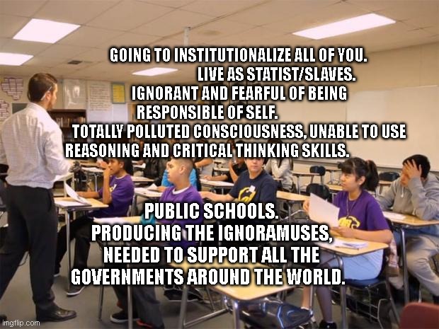 Government | GOING TO INSTITUTIONALIZE ALL OF YOU.                               LIVE AS STATIST/SLAVES.   
 IGNORANT AND FEARFUL OF BEING RESPONSIBLE OF SELF.                      
 TOTALLY POLLUTED CONSCIOUSNESS, UNABLE TO USE REASONING AND CRITICAL THINKING SKILLS. PUBLIC SCHOOLS. PRODUCING THE IGNORAMUSES, NEEDED TO SUPPORT ALL THE GOVERNMENTS AROUND THE WORLD. | image tagged in classroom | made w/ Imgflip meme maker