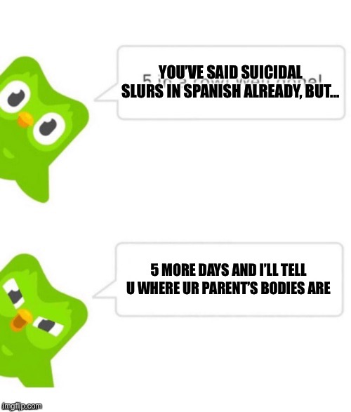 Duo gets mad | YOU’VE SAID SUICIDAL SLURS IN SPANISH ALREADY, BUT... 5 MORE DAYS AND I’LL TELL U WHERE UR PARENT’S BODIES ARE | image tagged in duo gets mad | made w/ Imgflip meme maker