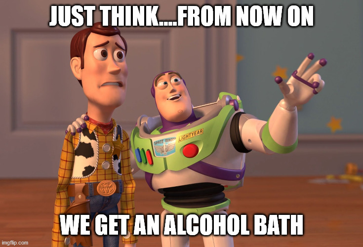 X, X Everywhere | JUST THINK....FROM NOW ON; WE GET AN ALCOHOL BATH | image tagged in memes,x x everywhere | made w/ Imgflip meme maker