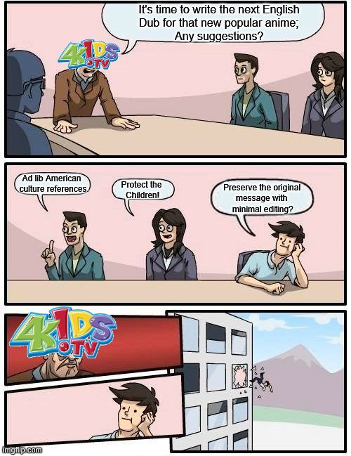 4KidsTV English Dub Board Room Meeting | It's time to write the next English
 Dub for that new popular anime; 
Any suggestions? Ad lib American  
culture references. Protect the 
Children! Preserve the original 
message with 
minimal editing? | image tagged in memes,boardroom meeting suggestion,4kidstv,english dub,anime,funimation | made w/ Imgflip meme maker