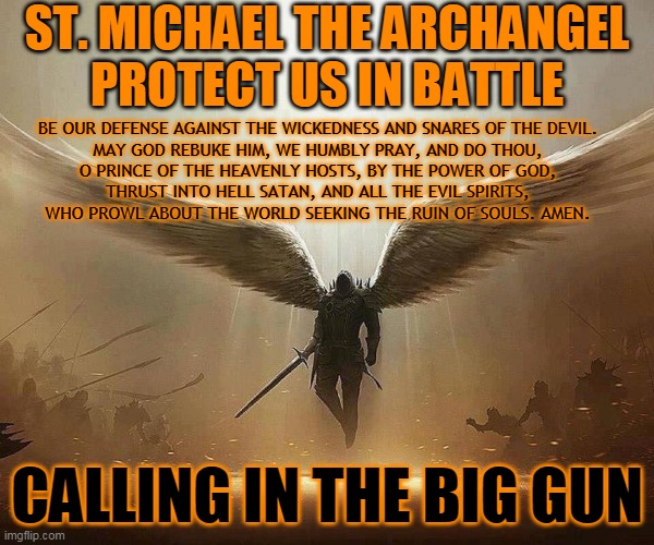 ST. MICHAEL THE ARCHANGEL
PROTECT US IN BATTLE; BE OUR DEFENSE AGAINST THE WICKEDNESS AND SNARES OF THE DEVIL. 
MAY GOD REBUKE HIM, WE HUMBLY PRAY, AND DO THOU, 
O PRINCE OF THE HEAVENLY HOSTS, BY THE POWER OF GOD, 
THRUST INTO HELL SATAN, AND ALL THE EVIL SPIRITS, 
WHO PROWL ABOUT THE WORLD SEEKING THE RUIN OF SOULS. AMEN. CALLING IN THE BIG GUN | made w/ Imgflip meme maker