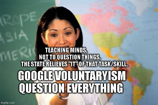 Unhelpful High School Teacher Meme | TEACHING MINDS,                 NOT TO QUESTION THINGS.         
  THE STATE RELIEVES "IT" OF THAT TASK/SKILL. GOOGLE VOLUNTARYISM QUESTION EVERYTHING | image tagged in memes,unhelpful high school teacher | made w/ Imgflip meme maker
