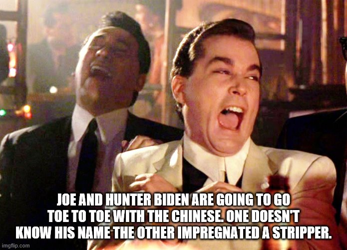 you can't make this up | JOE AND HUNTER BIDEN ARE GOING TO GO TOE TO TOE WITH THE CHINESE. ONE DOESN'T KNOW HIS NAME THE OTHER IMPREGNATED A STRIPPER. | image tagged in good fellas hilarious,joe biden,democrats,2020 elections | made w/ Imgflip meme maker