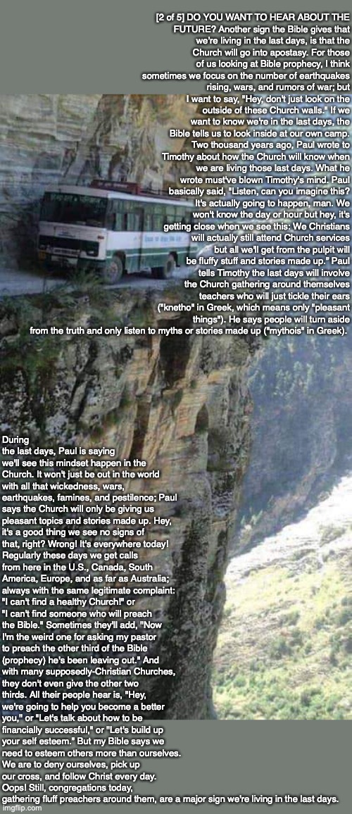 [2 of 5] DO YOU WANT TO HEAR ABOUT THE FUTURE? Another sign the Bible gives that we’re living in the last days, is that the Church will go into apostasy. For those of us looking at Bible prophecy, I think sometimes we focus on the number of earthquakes rising, wars, and rumors of war; but I want to say, "Hey, don't just look on the outside of these Church walls." If we want to know we're in the last days, the Bible tells us to look inside at our own camp. Two thousand years ago, Paul wrote to Timothy about how the Church will know when we are living those last days. What he wrote must've blown Timothy's mind. Paul basically said, "Listen, can you imagine this? It's actually going to happen, man. We won't know the day or hour but hey, it's getting close when we see this: We Christians will actually still attend Church services but all we'll get from the pulpit will be fluffy stuff and stories made up.” Paul tells Timothy the last days will involve the Church gathering around themselves teachers who will just tickle their ears ("knetho" in Greek, which means only "pleasant things"). He says people will turn aside from the truth and only listen to myths or stories made up ("mythois" in Greek). During the last days, Paul is saying we'll see this mindset happen in the Church. It won't just be out in the world with all that wickedness, wars, earthquakes, famines, and pestilence; Paul says the Church will only be giving us pleasant topics and stories made up. Hey, it's a good thing we see no signs of that, right? Wrong! It's everywhere today! Regularly these days we get calls from here in the U.S., Canada, South America, Europe, and as far as Australia; always with the same legitimate complaint: "I can't find a healthy Church!" or "I can't find someone who will preach the Bible." Sometimes they'll add, "Now I'm the weird one for asking my pastor to preach the other third of the Bible (prophecy) he's been leaving out." And with many supposedly-Christian Churches, they don't even give the other two thirds. All their people hear is, "Hey, we're going to help you become a better you," or "Let's talk about how to be financially successful," or "Let's build up your self esteem.” But my Bible says we need to esteem others more than ourselves. We are to deny ourselves, pick up our cross, and follow Christ every day. Oops! Still, congregations today, gathering fluff preachers around them, are a major sign we're living in the last days. | image tagged in bible,prophecy,end times,god,jesus,christian | made w/ Imgflip meme maker
