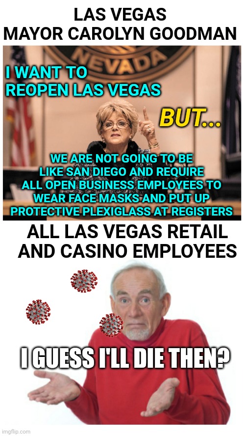 Las Vegas Mayor Goodman Wanting to Reopen Las Vegas Economy: Vegas has more infected and deaths than San Diego | LAS VEGAS MAYOR CAROLYN GOODMAN; I WANT TO REOPEN LAS VEGAS; BUT... WE ARE NOT GOING TO BE LIKE SAN DIEGO AND REQUIRE ALL OPEN BUSINESS EMPLOYEES TO WEAR FACE MASKS AND PUT UP PROTECTIVE PLEXIGLASS AT REGISTERS; ALL LAS VEGAS RETAIL AND CASINO EMPLOYEES; I GUESS I'LL DIE THEN? | image tagged in coronavirus,las vegas,economy,mayor,comparison | made w/ Imgflip meme maker
