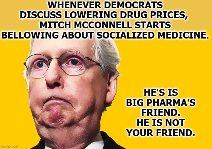 Profits before people. It's the Republican way. | WHENEVER DEMOCRATS DISCUSS LOWERING DRUG PRICES, 
MITCH MCCONNELL STARTS BELLOWING ABOUT SOCIALIZED MEDICINE. HE'S IS BIG PHARMA'S FRIEND. HE IS NOT YOUR FRIEND. | image tagged in mitch mcconnell,healthcare,drugs,prices,big pharma,socialism | made w/ Imgflip meme maker