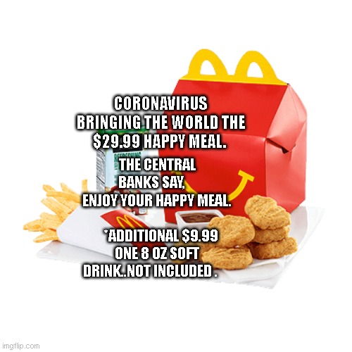 Corona | CORONAVIRUS BRINGING THE WORLD THE $29.99 HAPPY MEAL. THE CENTRAL BANKS SAY,     ENJOY YOUR HAPPY MEAL.             
   *ADDITIONAL $9.99 ONE 8 OZ SOFT DRINK..NOT INCLUDED . | image tagged in happy meal | made w/ Imgflip meme maker