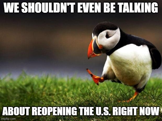 U.S. just had the deadliest day 4,591 deaths. Every Business that opens, another death will come along with it. | WE SHOULDN'T EVEN BE TALKING; ABOUT REOPENING THE U.S. RIGHT NOW | image tagged in memes,unpopular opinion puffin | made w/ Imgflip meme maker