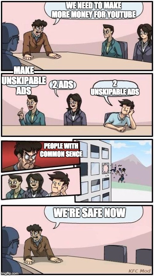 Youtube Boardroom Metting Suggestions | WE NEED TO MAKE MORE MONEY FOR YOUTUBE; MAKE UNSKIPABLE ADS; 2 UNSKIPABLE ADS; 2 ADS; PEOPLE WITH COMMON SENCE; WE'RE SAFE NOW | image tagged in boardroom meeting suggestion 3 | made w/ Imgflip meme maker