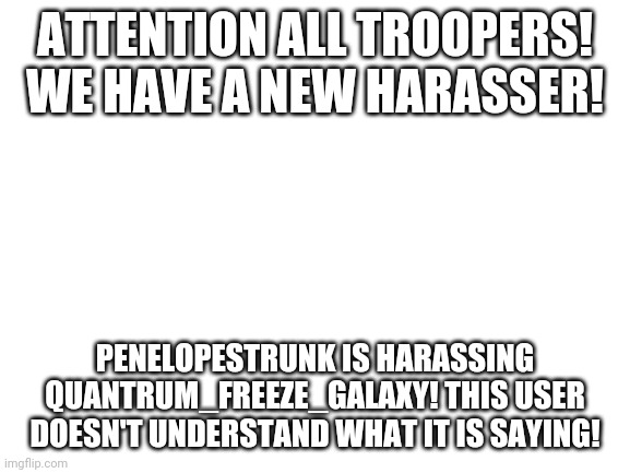 Blank White Template | ATTENTION ALL TROOPERS! WE HAVE A NEW HARASSER! PENELOPESTRUNK IS HARASSING QUANTRUM_FREEZE_GALAXY! THIS USER DOESN'T UNDERSTAND WHAT IT IS SAYING! | image tagged in blank white template | made w/ Imgflip meme maker