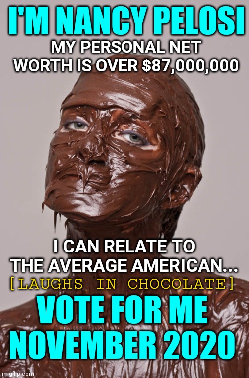 Nancy Pelosi Out of Touch With the Average American Should Be Voted Out: career politician working for lobbyists | I'M NANCY PELOSI; MY PERSONAL NET WORTH IS OVER $87,000,000; I CAN RELATE TO THE AVERAGE AMERICAN... [LAUGHS IN CHOCOLATE]; VOTE FOR ME NOVEMBER 2020 | image tagged in nancy pelosi,politicians,election 2020,liberals,politics | made w/ Imgflip meme maker