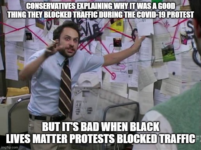 Charlie Conspiracy (Always Sunny in Philidelphia) | CONSERVATIVES EXPLAINING WHY IT WAS A GOOD THING THEY BLOCKED TRAFFIC DURING THE COVID-19 PROTEST; BUT IT'S BAD WHEN BLACK LIVES MATTER PROTESTS BLOCKED TRAFFIC | image tagged in charlie conspiracy always sunny in philidelphia | made w/ Imgflip meme maker