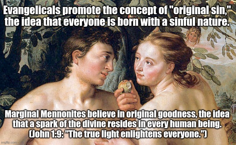 Original Goodness | Evangelicals promote the concept of "original sin," 
the idea that everyone is born with a sinful nature. Marginal Mennonites believe in original goodness, the idea 
that a spark of the divine resides in every human being. 
(John 1:9: "The true light enlightens everyone.") | image tagged in evangelicals,original sin,original goodness,spark of the divine | made w/ Imgflip meme maker
