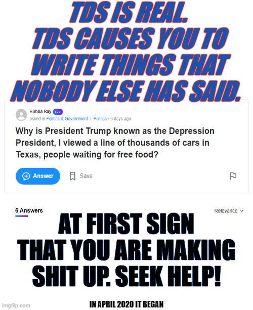 Poor Bubba Ray he is suffering. Emotionally, Psychologically and Physiologically, TDS when untreated can kill. Think Scalise. | TDS IS REAL. TDS CAUSES YOU TO WRITE THINGS THAT NOBODY ELSE HAS SAID. AT FIRST SIGN THAT YOU ARE MAKING SHIT UP. SEEK HELP! IN APRIL 2020 IT BEGAN | image tagged in blank white template,tds kills,trump derangement syndrome,encephaladown orange works | made w/ Imgflip meme maker