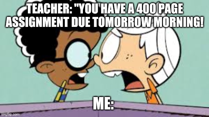 Shocked Lincoln and Clyde | TEACHER: "YOU HAVE A 400 PAGE ASSIGNMENT DUE TOMORROW MORNING! ME: | image tagged in shocked lincoln and clyde | made w/ Imgflip meme maker