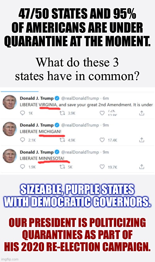 Last week, Donald Trump realized he can’t re-open the country by Executive Order. Then he realized it could be a wedge issue. | 47/50 STATES AND 95% OF AMERICANS ARE UNDER QUARANTINE AT THE MOMENT. What do these 3 states have in common? SIZEABLE, PURPLE STATES WITH DEMOCRATIC GOVERNORS. OUR PRESIDENT IS POLITICIZING QUARANTINES AS PART OF HIS 2020 RE-ELECTION CAMPAIGN. | image tagged in trump tweet liberate,quarantine,election 2020,covid-19,coronavirus,trump tweet | made w/ Imgflip meme maker