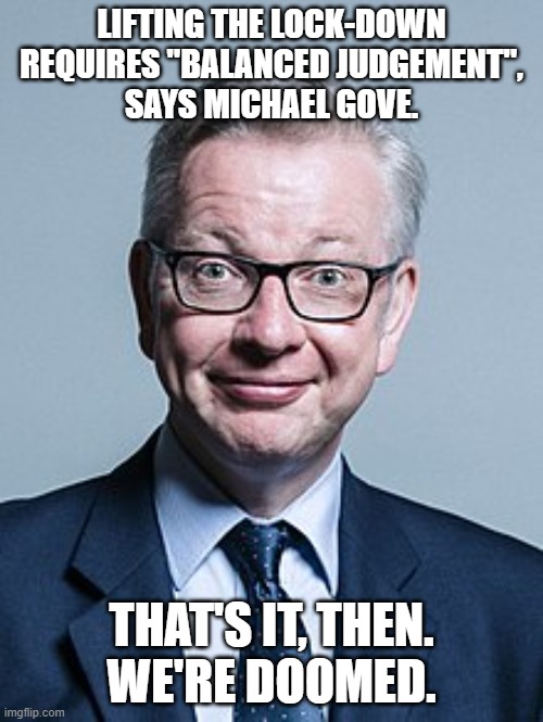 Michael Gove | LIFTING THE LOCK-DOWN REQUIRES "BALANCED JUDGEMENT",
SAYS MICHAEL GOVE. THAT'S IT, THEN.
WE'RE DOOMED. | image tagged in michael gove | made w/ Imgflip meme maker