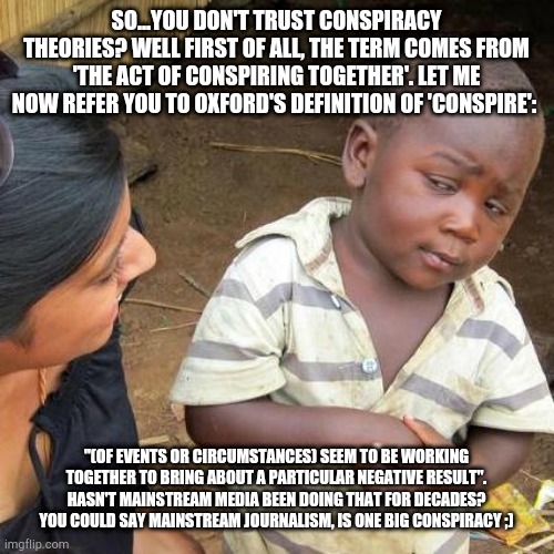 Third World Skeptical Kid | SO...YOU DON'T TRUST CONSPIRACY THEORIES? WELL FIRST OF ALL, THE TERM COMES FROM 'THE ACT OF CONSPIRING TOGETHER'. LET ME NOW REFER YOU TO OXFORD'S DEFINITION OF 'CONSPIRE':; "(OF EVENTS OR CIRCUMSTANCES) SEEM TO BE WORKING TOGETHER TO BRING ABOUT A PARTICULAR NEGATIVE RESULT". HASN'T MAINSTREAM MEDIA BEEN DOING THAT FOR DECADES? YOU COULD SAY MAINSTREAM JOURNALISM, IS ONE BIG CONSPIRACY ;) | image tagged in memes,third world skeptical kid | made w/ Imgflip meme maker