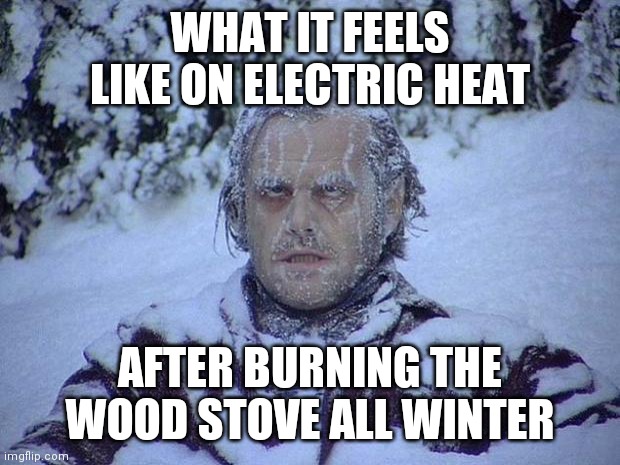 Jack Nicholson The Shining Snow Meme | WHAT IT FEELS LIKE ON ELECTRIC HEAT; AFTER BURNING THE WOOD STOVE ALL WINTER | image tagged in memes,jack nicholson the shining snow | made w/ Imgflip meme maker