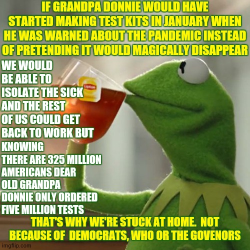 Trump Has Yet To Do His Actual Job | IF GRANDPA DONNIE WOULD HAVE STARTED MAKING TEST KITS IN JANUARY WHEN HE WAS WARNED ABOUT THE PANDEMIC INSTEAD OF PRETENDING IT WOULD MAGICALLY DISAPPEAR; WE WOULD BE ABLE TO ISOLATE THE SICK AND THE REST OF US COULD GET BACK TO WORK BUT; KNOWING THERE ARE 325 MILLION AMERICANS DEAR OLD GRANDPA DONNIE ONLY ORDERED FIVE MILLION TESTS; THAT'S WHY WE'RE STUCK AT HOME.  NOT BECAUSE OF  DEMOCRATS, WHO OR THE GOVENORS | image tagged in memes,but that's none of my business,covid-19,trump unfit unqualified dangerous,coronavirus,liar in chief | made w/ Imgflip meme maker