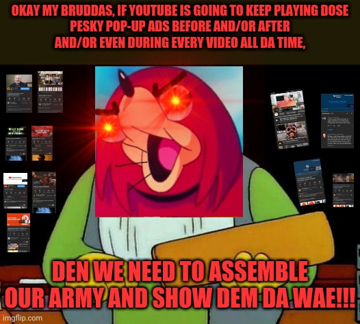 Pop-up ads are not da wae | OKAY MY BRUDDAS, IF YOUTUBE IS GOING TO KEEP PLAYING DOSE
PESKY POP-UP ADS BEFORE AND/OR AFTER
AND/OR EVEN DURING EVERY VIDEO ALL DA TIME, DEN WE NEED TO ASSEMBLE OUR ARMY AND SHOW DEM DA WAE!!! | image tagged in memes,that's a paddlin',dank memes,ugandan knuckles,do you know da wae,youtube | made w/ Imgflip meme maker