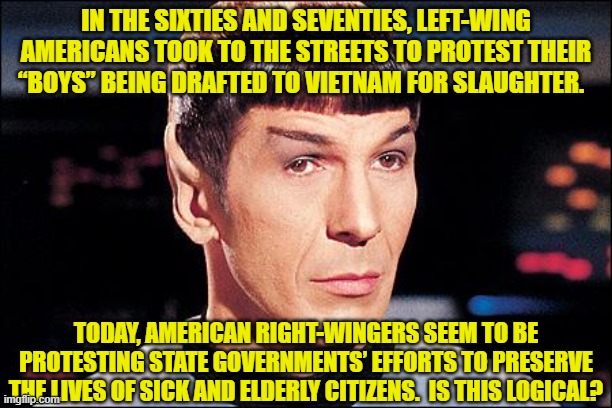 Condescending Spock | IN THE SIXTIES AND SEVENTIES, LEFT-WING AMERICANS TOOK TO THE STREETS TO PROTEST THEIR “BOYS” BEING DRAFTED TO VIETNAM FOR SLAUGHTER. TODAY, AMERICAN RIGHT-WINGERS SEEM TO BE PROTESTING STATE GOVERNMENTS’ EFFORTS TO PRESERVE THE LIVES OF SICK AND ELDERLY CITIZENS.  IS THIS LOGICAL? | image tagged in condescending spock | made w/ Imgflip meme maker