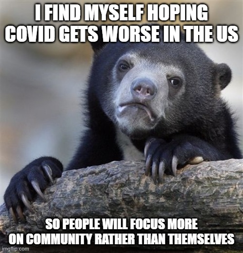 Confession Bear Meme | I FIND MYSELF HOPING COVID GETS WORSE IN THE US; SO PEOPLE WILL FOCUS MORE ON COMMUNITY RATHER THAN THEMSELVES | image tagged in memes,confession bear | made w/ Imgflip meme maker