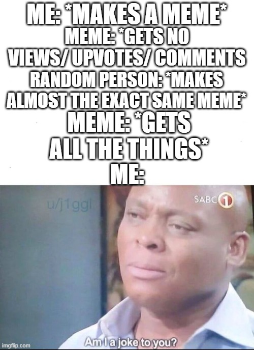 can anyone relate? | ME: *MAKES A MEME*; MEME: *GETS NO VIEWS/ UPVOTES/ COMMENTS; RANDOM PERSON: *MAKES ALMOST THE EXACT SAME MEME*; MEME: *GETS ALL THE THINGS*; ME: | image tagged in am i a joke to you | made w/ Imgflip meme maker